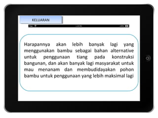 KELUARAN
    KELUARAN




Harapannya akan lebih banyak lagi yang

                 iTab
menggunakan bambu sebagai bahan alternative
untuk penggunaan tiang pada konstruksi

               Template
bangunan, dan akan banyak lagi masyarakat untuk
mau menanam dan membudidayakan pohon
bambu untuk penggunaan yang lebih maksimal lagi
 