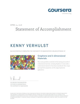 coursera.org
Statement of Accomplishment
APRIL 14, 2016
KENNY VERHULST
HAS SUCCESSFULLY COMPLETED THE UNIVERSITY OF MANCHESTER'S ONLINE OFFERING OF
Graphene and 2-dimensional
Materials
This course provides an overview of this exciting new world of
2-dimensional materials, including Graphene. It covers what a
2-dimensional material is, how they are produced, their unique
and superlative properties, and the range of potential
applications.
DR. ARAVIND VIJAYARAGHAVAN
LECTURER IN NANOMATERIALS
THE UNIVERSITY OF MANCHESTER
PLEASE NOTE: THE ONLINE OFFERING OF THIS CLASS DOES NOT REFLECT THE ENTIRE CURRICULUM OFFERED TO STUDENTS ENROLLED AT
THE UNIVERSITY OF MANCHESTER. THIS STATEMENT DOES NOT AFFIRM THAT THIS STUDENT WAS ENROLLED AS A STUDENT AT THE
UNIVERSITY OF MANCHESTER IN ANY WAY. IT DOES NOT CONFER A UNIVERSITY OF MANCHESTER GRADE; IT DOES NOT CONFER UNIVERSITY
OF MANCHESTER CREDIT; IT DOES NOT CONFER A UNIVERSITY OF MANCHESTER DEGREE; AND IT DOES NOT VERIFY THE IDENTITY OF THE
STUDENT.
 