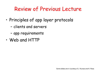 Some slides are in courtesy of J. Kurose and K. Ross
Review of Previous Lecture
• Principles of app layer protocols
– clients and servers
– app requirements
• Web and HTTP
 