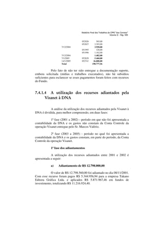 948 Sexta-feira 11
938

DIÁRIO DO SENADO FEDERAL - SUPLEMENTO
Relatório Final dos Trabalhos da CPMI “dos Correios”
Volume II - Pág. 599

052026
052027
7/12/2004
051995
051996
7/12/2004
7/1/2005
14/1/2005
Total

052620
052741

565,00
3.393,00
3.958,00
320,00
1.162,00
1.482,00
5.460,00
26.800,00
198.777,56

Pelo fato de não ter sido entregue a documentação suporte,
embora solicitada (mídias e trabalhos executados), não há subsídios
suficientes para esclarecer se esses pagamentos foram feitos com recursos
do Fundo.

7.4.1.4 A utilização dos recursos adiantados pela
Visanet à DNA
A análise da utilização dos recursos adiantados pela Visanet à
DNA é dividida, para melhor compreensão, em duas fases:
1ª fase (2001 a 2002) - período em que não foi apresentada a
contabilidade da DNA e os gastos não constam da Conta Controle da
operação Visanet entregue pelo Sr. Marcos Valério.
2ª fase (2003 a 2005) - período no qual foi apresentada a
contabilidade da DNA e os gastos constam, em parte do período, da Conta
Controle da operação Visanet.
1ª fase dos adiantamentos
A utilização dos recursos adiantados entre 2001 e 2002 é
apresentada a seguir:
a)

Adiantamento de R$ 12.798.000,00

O valor de R$ 12.798.560,00 foi adiantado no dia 08/11/2001.
Com esse recurso foram pagos R$ 5.344.956,94 para a empresa Takano
Editora Gráfica Ltda. e aplicados R$ 5.871.967,46 em fundos de
investimento, totalizando R$ 11.216.924,40.

Agosto de 2006

 