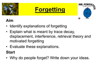 Forgetting
Aim
• Identify explanations of forgetting
• Explain what is meant by trace decay,
displacement, interference, retrieval theory and
motivated forgetting
• Evaluate these explanations.
Start
• Why do people forget? Write down your ideas.
 