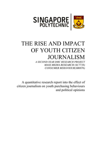 THE RISE AND IMPACT
OF YOUTH CITIZEN
JOURNALISM
A SECOND-YEAR DMC RESEARCH PROJECT
MASS MEDIA RESEARCH (SC7738)
CONSUMER BEHAVIOUR(SB0076)
A quantitative research report into the effect of
citizen journalism on youth purchasing behaviours
and political opinions
 