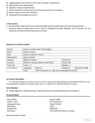  Suggesting fixes and solution to the issues and bugs in applications.
 Code performance optimization.
 Database tuning and optimization.
 Performing all the critical request and timely reporting of the incidence.
 Mentoring the Junior Team members.
 Preparing the knowledge documents.
Achievements:
• Received Client Appreciation for maintaining 100% quality by adhering to the best coding practices.
• Received frequent Appreciations from Project managers/Horizontal Manager and Customers for my
dedication and quality and timely delivery of work.
Experience at Infosys Limited:
Stream Generic and Microsoft Technologies
Client Infosys Limited
Role Systems Engineer Trainee
Organization Infosys Limited
Location Offshore: Mysore Onsite: Nil
Duration Offshore: February-2014 to June-2014 Onsite: Nil
Team Size Project : 5 Module : 1
Environment Languages: C#, Java Database: SQL-Server 2008
Tools : .NET Framework 3.5, SQL Server Management Studio
a) Training Description
As a Systems Engineer Trainee my role is to learn various kind of technologies and implement them for real
time application. During the training I learnt Java, C#, SQL Server 2008 and Software Testing.
b) Contribution
 Design, Algorithm, Database Design, Coding, Deployment, Testing & Maintenance of Reports.
Personal Details
Date of Birth May 03, 1989
Father’s name Mr. Yakub Khan
Languages Known English & Hindi
Nationality Indian
Passport No. K6621324
Visa Status Visit (Valid till February 12,2016)
Date: November 25,2016
3 | P a g e
 