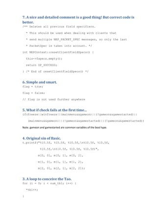 7. A nice and detailed comment is a good thing! But correct code is
better.
/** Deletes all previous field specifiers.

    * This should be used when dealing with clients that

    * send multiple NEP_PACKET_SPEC messages, so only the last

    * PacketSpec is taken into account. */

int NEPContext::resetClientFieldSpecs() {

    this->fspecs.empty();

    return OP_SUCCESS;

} /* End of resetClientFieldSpecs() */


6. Simple and smart.
flag = true;

flag = false;

// flag is not used further anywhere


5. What if check fails at the first time...
if(freeze||winfreeze||(mainmenu&&gameon)||(!gameon&&gamestarted)||

    (mainmenu&&gameon)||(!gameon&&gamestarted)||(!gameon&&gamestarted))

Note. gameon and gamestarted are common variables of the bool type.


4. Original sin of Basic.
t.printf("%10.5f, %10.5f, %10.5f,n%10.5f, %10.5f,

              %10.5f,n%10.5f, %10.5f, %10.5f)",

            m[0, 0], m[0, 1], m[0, 2],

            m[1, 0], m[1, 1], m[1, 2],

            m[2, 0], m[2, 1], m[2, 2]);


3. A loop to conceive the Tao.
for (i = 0; i < num_tbl; i++) {

    *tbl++;

}
 