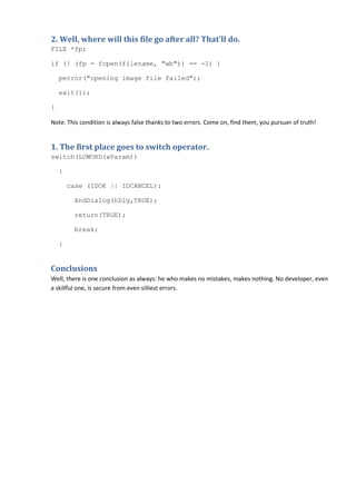 2. Well, where will this file go after all? That'll do.
FILE *fp;

if (! (fp = fopen(filename, "wb")) == -1) {

    perror("opening image file failed");

    exit(1);

}

Note. This condition is always false thanks to two errors. Come on, find them, you pursuer of truth!


1. The first place goes to switch operator.
switch(LOWORD(wParam))

    {

        case (IDOK || IDCANCEL):

         EndDialog(hDlg,TRUE);

         return(TRUE);

         break;

    }


Conclusions
Well, there is one conclusion as always: he who makes no mistakes, makes nothing. No developer, even
a skillful one, is secure from even silliest errors.
 