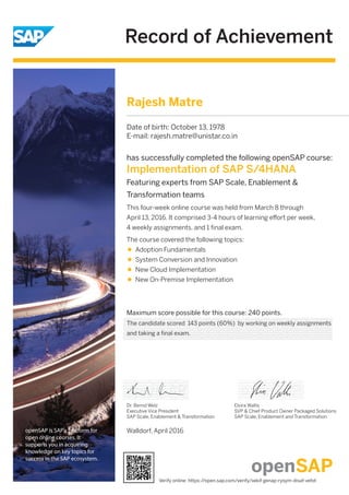 Record of Achievement
openSAP is SAP's platform for
open online courses. It
supports you in acquiring
knowledge on key topics for
success in the SAP ecosystem.
Maximum score possible for this course: 240 points.
Walldorf, April 2016
Dr. Bernd Welz
Executive Vice President
SAP Scale, Enablement & Transformation
has successfully completed the following openSAP course:
Implementation of SAP S/4HANA
Featuring experts from SAP Scale, Enablement &
Transformation teams
This four-week online course was held from March 8 through
April 13, 2016. It comprised 3-4 hours of learning eﬀort per week,
4 weekly assignments, and 1 ﬁnal exam.
The course covered the following topics:
Adoption Fundamentals
System Conversion and Innovation
New Cloud Implementation
New On-Premise Implementation
Elvira Wallis
SVP & Chief Product Owner Packaged Solutions
SAP Scale, Enablement and Transformation
Rajesh Matre
Date of birth: October 13, 1978
E-mail: rajesh.matre@unistar.co.in
The candidate scored 143 points (60%) by working on weekly assignments
and taking a final exam.
Verify online: https://open.sap.com/verify/xekif-genap-rysym-disaf-vefot
 