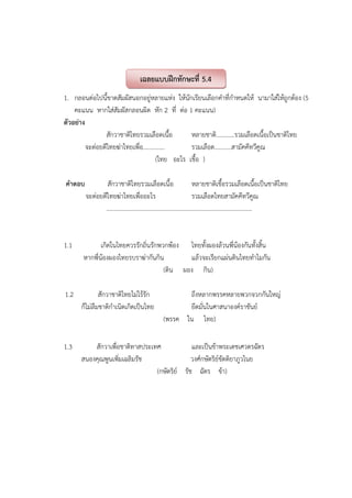1. กลอนต่อไปนี้ขาดสัมผัสนอกอยู่หลายแห่ง ให้นักเรียนเลือกคําที่กําหนดให้ นามาใส่ให้ถูกต้อง (5
คะแนน หากใส่สัมผัสกลอนผิด หัก 2 ที่ ต่อ 1 คะแนน)
ตัวอย่าง
สักวาชาติไทยรวมเลือดเนื้อ หลายชาติ............รวมเลือดเนื้อเป็นชาติไทย
จะต่อยตีไทยฆ่าไทยเพื่อ.............. รวมเลือด...........สามัคคีทวีคูณ
(ไทย อะไร เชื้อ )
คําตอบ สักวาชาติไทยรวมเลือดเนื้อ หลายชาติเชื้อรวมเลือดเนื้อเป็นชาติไทย
จะต่อยตีไทยฆ่าไทยเพื่ออะไร รวมเลือดไทยสามัคคีทวีคูณ
...............................................................................................
1.1 เกิดในไทยควรรักถิ่นรักพวกพ้อง ไทยทั้งผองล้วนพี่น้องกันทั้งสิ้น
หากพี่น้องผองไทยรบราฆ่ากันกิน แล้วจะเรียกแผ่นดินไทยทําไมกัน
(ดิน ผอง กิน)
1.2 สักวาชาติไทยไม่ไร้รัก ถึงหลากพรรคหลายพวกจวกกันใหญ่
ก็ไม่ลืมชาติกําเนิดเกิดเป็นไทย ยึดมั่นในศาสนาองค์ราชันย์
(พรรค ใน ไทย)
1.3 สักวาเพื่อชาติทาสประเทศ และเป็นข้าพระเดชเศวตรฉัตร
สนองคุณพูนเพิ่มเฉลิมรัช วงศ์กษัตริย์ขัตติยาภูวไนย
(กษัตริย์ รัช ฉัตร ข้า)
เฉลยแบบฝึกทักษะที่ 5.4
 