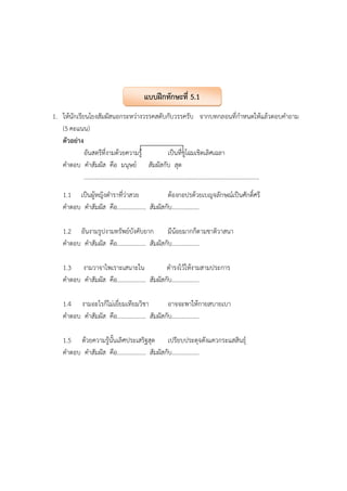 1. ให้นักเรียนโยงสัมผัสนอกระหว่างวรรคสดับกับวรรครับ จากบทกลอนที่กําหนดให้แล้วตอบคําถาม
(5 คะแนน)
ตัวอย่าง
อันสตรีที่งามด้วยความรู้ เป็นที่ชูโฉมเชิดเลิศเฉลา
คําตอบ คําสัมผัส คือ มนุษย์ สัมผัสกับ สุด
....................................................................................................................
1.1 เป็นผู้หญิงตําราที่ว่าสวย ต้องกอปรด้วยเบญจลักษณ์เป็นศักดิ์ศรี
คําตอบ คําสัมผัส คือ................... สัมผัสกับ..................
1.2 อันงามรูปงามทรัพย์บังคับยาก มีน้อยมากก็ตามชาติวาสนา
คําตอบ คําสัมผัส คือ................... สัมผัสกับ..................
1.3 งามวาจาไพเราะเสนาะใน ดํารงไว้ให้งามสามประการ
คําตอบ คําสัมผัส คือ................... สัมผัสกับ..................
1.4 งามอะไรก็ไม่เยี่ยมเทียมวิชา อาจจะพาให้กายสบายเบา
คําตอบ คําสัมผัส คือ................... สัมผัสกับ..................
1.5 ด้วยความรู้นั้นเลิศประเสริฐสุด เปรียบประดุจดังแควกระแสสินธุ์
คําตอบ คําสัมผัส คือ................... สัมผัสกับ..................
แบบฝึกทักษะที่ 5.1
 