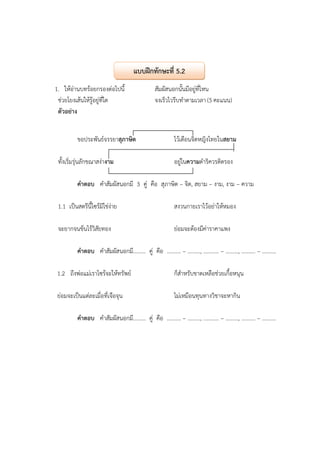 1. ให้อ่านบทร้อยกรองต่อไปนี้ สัมผัสนอกนั้นมีอยู่ที่ไหน
ช่วยโยงเส้นให้รู้อยู่ที่ใด จงเร็วไวรีบทําตามเวลา (5 คะแนน)
ตัวอย่าง
ขอประพันธ์จรรยาสุภาษิต ไว้เตือนจิตหญิงไทยในสยาม
ทั้งเริ่มรุ่นลักขณาสง่างาม อยู่ในความดําริควรติตรอง
คําตอบ คําสัมผัสนอกมี 3 คู่ คือ สุภาษิต – จิต, สยาม – งาม, งาม – ความ
1.1 เป็นสตรีนี้ไซร้มิใช่ง่าย สงวนกายเราไว้อย่าให้หมอง
จะยากจนข้นไร้วิสัยทอง ย่อมจะต้องมีค่าราคาแพง
คําตอบ คําสัมผัสนอกมี......... คู่ คือ .......... – ........., ........... – ........., .......... – ..........
1.2 ถึงพ่อแม่เราไซร้จะให้ทรัพย์ ก็สําหรับขาดเหลือช่วยเกื้อหนุน
ย่อมจะเป็นแต่ละเมื่อที่เจือจุน ไม่เหมือนทุนทางวิชาจะหากิน
คําตอบ คําสัมผัสนอกมี......... คู่ คือ .......... – ........., ........... – ........., .......... – ..........
แบบฝึกทักษะที่ 5.2
 