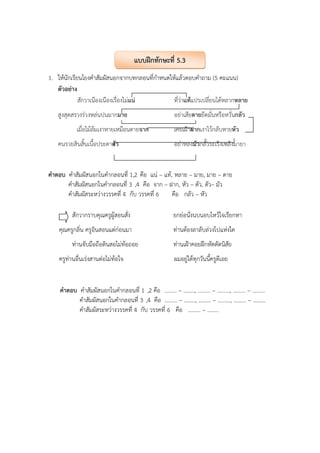 1. ให้นักเรียนโยงคําสัมผัสนอกจากบทกลอนที่กําหนดให้แล้วตอบคําถาม (5 คะแนน)
ตัวอย่าง
สักวาเนืองเนืองเรื่องไม่แน่ ที่ว่าแท้แปรเปลี่ยนได้หลากหลาย
สูงสุดสรวงร่วงหล่นปนมากมาย อย่าเสียดายยึดมั่นหรือหวั่นกลัว
เมื่อไม้ล้มเงาหายเหมือนตายจาก เคยเฝ้าฝากเงาไว้กลับหายหัว
คนรวยสินสิ้นเนื้อประดาตัว อย่าหลงมัวกลั้วระเริงเพลิงมายา
คําตอบ คําสัมผัสนอกในคํากลอนที่ 1,2 คือ แน่ – แท้, หลาย – มาย, มาย – ดาย
คําสัมผัสนอกในคํากลอนที่ 3 ,4 คือ จาก – ฝาก, หัว – ตัว, ตัว– มัว
คําสัมผัสระหว่างวรรคที่ 4 กับ วรรคที่ 6 คือ กลัว – หัว
สักวากราบคุณครูผู้สอนสั่ง ยกย่อนั่งนบนอบไหว้ใจเรียกหา
คุณครูกลิ่น ครูอินสอนแต่ก่อนมา ท่านต้องลาลับล่วงไปแห่งใด
ท่านจับมือถือดินสอไม่ท้อถอย ท่านเฝ้าคอยฝึกหัดดัดนิสัย
ครูท่านอื่นเร่งสานต่อไม่ท้อใจ ผมอยู่ได้ทุกวันนี้ครูดีเอย
คําตอบ คําสัมผัสนอกในคํากลอนที่ 1 ,2 คือ ......... – ........, ......... – ........., ......... – .........
คําสัมผัสนอกในคํากลอนที่ 3 ,4 คือ ......... – ........, ......... – ........., ......... – .........
คําสัมผัสระหว่างวรรคที่ 4 กับ วรรคที่ 6 คือ ......... – ........
แบบฝึกทักษะที่ 5.3
 