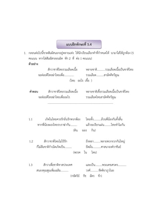 1. กลอนต่อไปนี้ขาดสัมผัสนอกอยู่หลายแห่ง ให้นักเรียนเลือกคําที่กําหนดให้ นามาใส่ให้ถูกต้อง (5
คะแนน หากใส่สัมผัสกลอนผิด หัก 2 ที่ ต่อ 1 คะแนน)
ตัวอย่าง
สักวาชาติไทยรวมเลือดเนื้อ หลายชาติ............รวมเลือดเนื้อเป็นชาติไทย
จะต่อยตีไทยฆ่าไทยเพื่อ.............. รวมเลือด...........สามัคคีทวีคูณ
(ไทย อะไร เชื้อ )
คําตอบ สักวาชาติไทยรวมเลือดเนื้อ หลายชาติเชื้อรวมเลือดเนื้อเป็นชาติไทย
จะต่อยตีไทยฆ่าไทยเพื่ออะไร รวมเลือดไทยสามัคคีทวีคูณ
...............................................................................................
1.1 เกิดในไทยควรรักถิ่นรักพวกพ้อง ไทยทั้ง...........ล้วนพี่น้องกันทั้งสิ้น
หากพี่น้องผองไทยรบราฆ่ากัน.......... แล้วจะเรียกแผ่น..........ไทยทําไมกัน
(ดิน ผอง กิน)
1.2 สักวาชาติไทยไม่ไร้รัก ถึงหลา..........หลายพวกจวกกันใหญ่
ก็ไม่ลืมชาติกําเนิดเกิดเป็น.......... ยึดมั่น............ศาสนาองค์ราชันย์
(พรรค ใน ไทย)
1.3 สักวาเพื่อชาติทาสประเทศ และเป็น..........พระเดชเศวตร............
สนองคุณพูนเพิ่มเฉลิม........... วงศ์............ขัตติยาภูวไนย
(กษัตริย์ รัช ฉัตร ข้า)
แบบฝึกทักษะที่ 5.4
 
