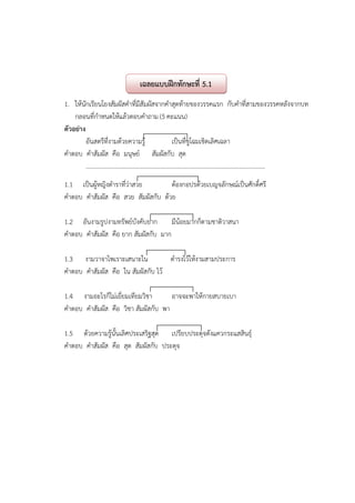 1. ให้นักเรียนโยงสัมผัสคําที่มีสัมผัสจากคําสุดท้ายของวรรคแรก กับคําที่สามของวรรคหลังจากบท
กลอนที่กําหนดให้แล้วตอบคําถาม (5 คะแนน)
ตัวอย่าง
อันสตรีที่งามด้วยความรู้ เป็นที่ชูโฉมเชิดเลิศเฉลา
คําตอบ คําสัมผัส คือ มนุษย์ สัมผัสกับ สุด
....................................................................................................................
1.1 เป็นผู้หญิงตําราที่ว่าสวย ต้องกอปรด้วยเบญจลักษณ์เป็นศักดิ์ศรี
คําตอบ คําสัมผัส คือ สวย สัมผัสกับ ด้วย
1.2 อันงามรูปงามทรัพย์บังคับยาก มีน้อยมากก็ตามชาติวาสนา
คําตอบ คําสัมผัส คือ ยาก สัมผัสกับ มาก
1.3 งามวาจาไพเราะเสนาะใน ดํารงไว้ให้งามสามประการ
คําตอบ คําสัมผัส คือ ใน สัมผัสกับ ไว้
1.4 งามอะไรก็ไม่เยี่ยมเทียมวิชา อาจจะพาให้กายสบายเบา
คําตอบ คําสัมผัส คือ วิชา สัมผัสกับ พา
1.5 ด้วยความรู้นั้นเลิศประเสริฐสุด เปรียบประดุจดังแควกระแสสินธุ์
คําตอบ คําสัมผัส คือ สุด สัมผัสกับ ประดุจ
เฉลยแบบฝึกทักษะที่ 5.1
 