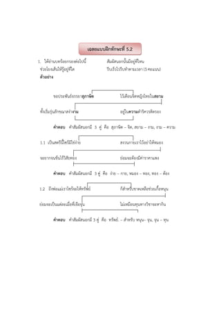 1. ให้อ่านบทร้อยกรองต่อไปนี้ สัมผัสนอกนั้นมีอยู่ที่ไหน
ช่วยโยงเส้นให้รู้อยู่ที่ใด รีบเร็วไวรีบทําตามเวลา (5 คะแนน)
ตัวอย่าง
ขอประพันธ์จรรยาสุภาษิต ไว้เตือนจิตหญิงไทยในสยาม
ทั้งเริ่มรุ่นลักขณาสง่างาม อยู่ในความดําริควรติตรอง
คําตอบ คําสัมผัสนอกมี 3 คู่ คือ สุภาษิต – จิต, สยาม – งาม, งาม – ความ
1.1 เป็นสตรีนี้ไซร้มิใช่ง่าย สงวนกายเราไว้อย่าให้หมอง
จะยากจนข้นไร้วิสัยทอง ย่อมจะต้องมีค่าราคาแพง
คําตอบ คําสัมผัสนอกมี 3 คู่ คือ ง่าย – กาย, หมอง – ทอง, ทอง – ต้อง
1.2 ถึงพ่อแม่เราไซร้จะให้ทรัพย์ ก็สําหรับขาดเหลือช่วยเกื้อหนุน
ย่อมจะเป็นแต่ละเมื่อที่เจือจุน ไม่เหมือนทุนทางวิชาจะหากิน
คําตอบ คําสัมผัสนอกมี 3 คู่ คือ ทรัพย์. – สําหรับ หนุน– จุน, จุน – ทุน
เฉลยแบบฝึกทักษะที่ 5.2
 