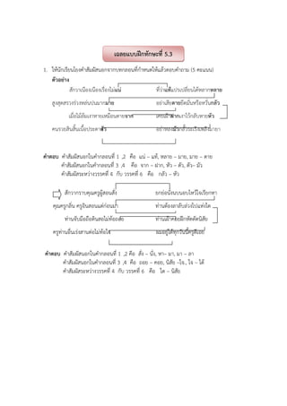 1. ให้นักเรียนโยงคําสัมผัสนอกจากบทกลอนที่กําหนดให้แล้วตอบคําถาม (5 คะแนน)
ตัวอย่าง
สักวาเนืองเนืองเรื่องไม่แน่ ที่ว่าแท้แปรเปลี่ยนได้หลากหลาย
สูงสุดสรวงร่วงหล่นปนมากมาย อย่าเสียดายยึดมั่นหรือหวั่นกลัว
เมื่อไม้ล้มเงาหายเหมือนตายจาก เคยเฝ้าฝากเงาไว้กลับหายหัว
คนรวยสินสิ้นเนื้อประดาตัว อย่าหลงมัวกลั้วระเริงเพลิงมายา
คําตอบ คําสัมผัสนอกในคํากลอนที่ 1 ,2 คือ แน่ – แท้, หลาย – มาย, มาย – ดาย
คําสัมผัสนอกในคํากลอนที่ 3 ,4 คือ จาก – ฝาก, หัว – ตัว, ตัว– มัว
คําสัมผัสระหว่างวรรคที่ 4 กับ วรรคที่ 6 คือ กลัว – หัว
สักวากราบคุณครูผู้สอนสั่ง ยกย่อนั่งนบนอบไหว้ใจเรียกหา
คุณครูกลิ่น ครูอินสอนแต่ก่อนมา ท่านต้องลาลับล่วงไปแห่งใด
ท่านจับมือถือดินสอไม่ท้อถอย ท่านเฝ้าคอยฝึกหัดดัดนิสัย
ครูท่านอื่นเร่งสานต่อไม่ท้อใจ ผมอยู่ได้ทุกวันนี้ครูดีเอย
คําตอบ คําสัมผัสนอกในคํากลอนที่ 1 ,2 คือ สั่ง – นั่ง, หา– มา, มา – ลา
คําสัมผัสนอกในคํากลอนที่ 3 ,4 คือ ถอย – คอย, นิสัย –ใจ., ใจ – ได้
คําสัมผัสระหว่างวรรคที่ 4 กับ วรรคที่ 6 คือ ใด – นิสัย
เฉลยแบบฝึกทักษะที่ 5.3
 