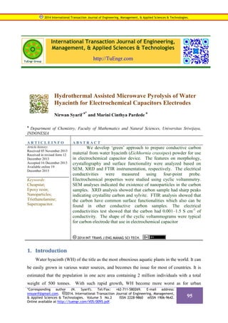 International Transaction Journal of Engineering,
Management, & Applied Sciences & Technologies
http://TuEngr.com
Hydrothermal Assisted Microwave Pyrolysis of Water
Hyacinth for Electrochemical Capacitors Electrodes
Nirwan Syarif
a*
and Marini Cinthya Pardede
a
a
Department of Chemistry, Faculty of Mathematics and Natural Sciences, Universitas Sriwijaya,
INDONESIA
A R T I C L E I N F O A B S T R A C T
Article history:
Received 05 November 2013
Received in revised form 12
December 2013
Accepted 16 December 2013
Available online 19
December 2013
Keywords:
Cheapstat;
Epoxy resin;
Nanoparticles;
Triethanolamine;
Supercapacitor.
We develop ‘green’ approach to prepare conductive carbon
material from water hyacinth (Eichhornia crassipes) powder for use
in electrochemical capacitor device. The features on morphology,
crystallography and surface functionality were analyzed based on
SEM, XRD and FTIR instrumentation, respectively. The electrical
conductivities were measured using four-point probe.
Electrochemical properties were studied using cyclic voltammetry.
SEM analyses indicated the existence of nanoparticles in the carbon
samples. XRD analysis showed that carbon sample had sharp peaks
indicating crystallite carbon and sylvite. FTIR analysis showed that
the carbon have common surface functionalities which also can be
found in other conductive carbon samples. The electrical
conductivities test showed that the carbon had 0.001–1.5 S cm-1
of
conductivity. The shape of the cyclic voltammograms were typical
for carbon electrode that use in electrochemical capacitor
2014 INT TRANS J ENG MANAG SCI TECH.
1. Introduction
Water hyacinth (WH) of the title as the most obnoxious aquatic plants in the world. It can
be easily grown in various water sources, and becomes the issue for most of countries. It is
estimated that the population in one acre area containing 2 million individuals with a total
weight of 500 tonnes. With such rapid growth, WH become more worst as for urban
2014 International Transaction Journal of Engineering, Management, & Applied Sciences & Technologies.
*Corresponding author (N. Syarif). Tel/Fax: +62-711-580269. E-mail address:
nnsyarif@gmail.com. 2014. International Transaction Journal of Engineering, Management,
& Applied Sciences & Technologies. Volume 5 No.2 ISSN 2228-9860 eISSN 1906-9642.
Online available at http://tuengr.com/V05/0095.pdf.
95
 
