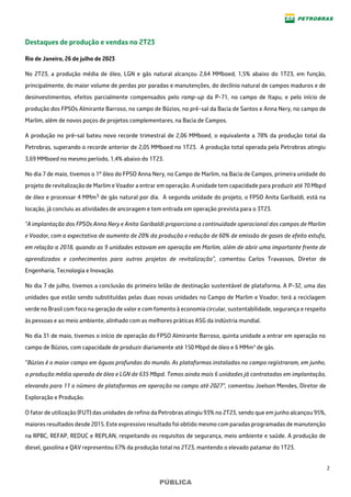 2
PÚBLICA
Destaques de produção e vendas no 2T23
Rio de Janeiro, 26 de julho de 2023
No 2T23, a produção média de óleo, LGN e gás natural alcançou 2,64 MMboed, 1,5% abaixo do 1T23, em função,
principalmente, do maior volume de perdas por paradas e manutenções, do declínio natural de campos maduros e de
desinvestimentos, efeitos parcialmente compensados pelo ramp-up da P-71, no campo de Itapu, e pelo início de
produção dos FPSOs Almirante Barroso, no campo de Búzios, no pré-sal da Bacia de Santos e Anna Nery, no campo de
Marlim, além de novos poços de projetos complementares, na Bacia de Campos.
A produção no pré-sal bateu novo recorde trimestral de 2,06 MMboed, o equivalente a 78% da produção total da
Petrobras, superando o recorde anterior de 2,05 MMboed no 1T23. A produção total operada pela Petrobras atingiu
3,69 MMboed no mesmo período, 1,4% abaixo do 1T23.
No dia 7 de maio, tivemos o 1º óleo do FPSO Anna Nery, no Campo de Marlim, na Bacia de Campos, primeira unidade do
projeto de revitalização de Marlim e Voador a entrar em operação. A unidade tem capacidade para produzir até 70 Mbpd
de óleo e processar 4 MMm3 de gás natural por dia. A segunda unidade do projeto, o FPSO Anita Garibaldi, está na
locação, já concluiu as atividades de ancoragem e tem entrada em operação prevista para o 3T23.
"A implantação dos FPSOs Anna Nery e Anita Garibaldi proporciona a continuidade operacional dos campos de Marlim
e Voador, com a expectativa de aumento de 20% da produção e redução de 60% de emissão de gases de efeito estufa,
em relação a 2018, quando as 9 unidades estavam em operação em Marlim, além de abrir uma importante frente de
aprendizados e conhecimentos para outros projetos de revitalização”, comentou Carlos Travassos, Diretor de
Engenharia, Tecnologia e Inovação.
No dia 7 de julho, tivemos a conclusão do primeiro leilão de destinação sustentável de plataforma. A P-32, uma das
unidades que estão sendo substituídas pelas duas novas unidades no Campo de Marlim e Voador, terá a reciclagem
verde no Brasil com foco na geração de valor e com fomento à economia circular, sustentabilidade, segurança e respeito
às pessoas e ao meio ambiente, alinhado com as melhores práticas ASG da indústria mundial.
No dia 31 de maio, tivemos o início de operação do FPSO Almirante Barroso, quinta unidade a entrar em operação no
campo de Búzios, com capacidade de produzir diariamente até 150 Mbpd de óleo e 6 MMm³ de gás.
“Búzios é o maior campo em águas profundas do mundo. As plataformas instaladas no campo registraram, em junho,
a produção média operada de óleo e LGN de 635 Mbpd. Temos ainda mais 6 unidades já contratadas em implantação,
elevando para 11 o número de plataformas em operação no campo até 2027“, comentou Joelson Mendes, Diretor de
Exploração e Produção.
O fator de utilização (FUT) das unidades de refino da Petrobras atingiu 93% no 2T23, sendo que em junho alcançou 95%,
maiores resultados desde 2015. Este expressivo resultado foi obtido mesmo com paradas programadas de manutenção
na RPBC, REFAP, REDUC e REPLAN, respeitando os requisitos de segurança, meio ambiente e saúde. A produção de
diesel, gasolina e QAV representou 67% da produção total no 2T23, mantendo o elevado patamar do 1T23.
 