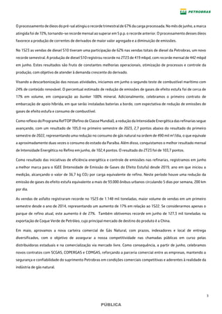 3
PÚBLICA
O processamento de óleos do pré-sal atingiu o recorde trimestral de 67% da carga processada. No mês de junho, a marca
atingida foi de 72%, tornando-se recorde mensal ao superar em 5 p.p. o recorde anterior. O processamento desses óleos
favorece a produção de correntes de derivados de maior valor agregado e a diminuição de emissões.
No 1S23 as vendas de diesel S10 tiveram uma participação de 62% nas vendas totais de diesel da Petrobras, um novo
recorde semestral. A produção de diesel S10 registrou recorde no 2T23 de 419 mbpd, com recorde mensal de 442 mbpd
em junho. Estes resultados são fruto de constantes melhorias operacionais, otimização de processos e controle da
produção, com objetivo de atender à demanda crescente do derivado.
Visando a descarbonização das nossas atividades, iniciamos em junho o segundo teste de combustível marítimo com
24% de conteúdo renovável. O percentual estimado de redução de emissões de gases de efeito estufa foi de cerca de
17% em volume, em comparação ao bunker 100% mineral. Adicionalmente, celebramos o primeiro contrato de
embarcação de apoio híbrida, em que serão instaladas baterias a bordo, com expectativa de redução de emissões de
gases de efeito estufa e consumo de combustível.
Como reflexo do Programa RefTOP (Refino de Classe Mundial), a redução da Intensidade Energética das refinarias segue
avançando, com um resultado de 105,0 no primeiro semestre de 2023, 2,7 pontos abaixo do resultado do primeiro
semestre de 2022, representando uma redução no consumo de gás natural na ordem de 490 mil m³/dia, o que equivale
a aproximadamente duas vezes o consumo do estado da Paraíba. Além disso, conquistamos o melhor resultado mensal
de Intensidade Energética no Refino em junho, de 102,4 pontos. O resultado do 2T23 foi de 103,7 pontos.
Como resultado das iniciativas de eficiência energética e controle de emissões nas refinarias, registramos em junho
a melhor marca para o IGEE (Intensidade de Emissão de Gases do Efeito Estufa) desde 2019, ano em que iniciou a
medição, alcançando o valor de 36,7 kg CO2 por carga equivalente de refino. Neste período houve uma redução da
emissão de gases do efeito estufa equivalente a mais de 93.000 ônibus urbanos circulando 5 dias por semana, 200 km
por dia.
As vendas de asfalto registraram recorde no 1S23 de 1.148 mil toneladas, maior volume de vendas em um primeiro
semestre desde o ano de 2014, representando um aumento de 17% em relação ao 1S22. Se considerarmos apenas o
parque de refino atual, este aumento é de 27%. Também obtivemos recorde em junho de 127,3 mil toneladas na
exportação de Coque Verde de Petróleo, cujo principal mercado de destino do produto é a China.
Em maio, aprovamos a nova carteira comercial de Gás Natural, com prazos, indexadores e local de entrega
diversificados, com o objetivo de assegurar a nossa competitividade nas chamadas públicas em curso pelas
distribuidoras estaduais e na comercialização via mercado livre. Como consequência, a partir de junho, celebramos
novos contratos com SCGAS, COPERGAS e COMGAS, reforçando a parceria comercial entre as empresas, mantendo a
segurança e confiabilidade do suprimento Petrobras em condições comerciais competitivas e aderentes à realidade da
indústria de gás natural.
 