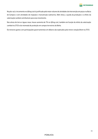 15
PÚBLICA
No pós-sal, o incremento no lifting cost é justificado pelo maior volume de atividades de intervenção em poços na Bacia
de Campos e com atividades de inspeção e manutenção submarina. Além disso, a queda da produção e o efeito da
valorização cambial contribuíram para esse movimento.
Nos ativos de terra e águas rasas, houve aumento de 7% no lifting cost, também em função do efeito da valorização
cambial no 2T23 e da retomada de produção em campos terrestres da Bahia.
Os menores gastos com participações governamentais em dólares são explicados pela menor cotação Brent no 2T23.
 