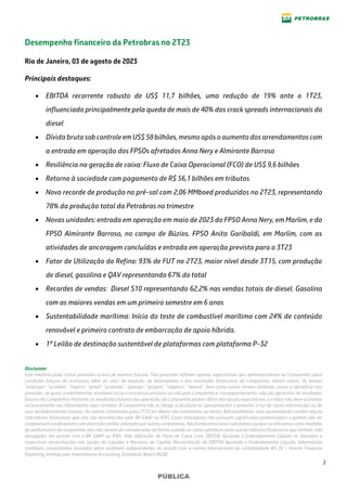 2
PÚBLICA
Desempenho financeiro da Petrobras no 2T23
Rio de Janeiro, 03 de agosto de 2023
Principais destaques:
• EBITDA recorrente robusto de US$ 11,7 bilhões, uma redução de 19% ante o 1T23,
influenciado principalmente pela queda de mais de 40% dos crack spreads internacionais do
diesel
• Dívida bruta sob controle em US$ 58 bilhões, mesmo após o aumento dos arrendamentos com
a entrada em operação dos FPSOs afretados Anna Nery e Almirante Barroso
• Resiliência na geração de caixa: Fluxo de Caixa Operacional (FCO) de US$ 9,6 bilhões
• Retorno à sociedade com pagamento de R$ 56,1 bilhões em tributos
• Novo recorde de produção no pré-sal com 2,06 MMboed produzidos no 2T23, representando
78% da produção total da Petrobras no trimestre
• Novas unidades: entrada em operação em maio de 2023 do FPSO Anna Nery, em Marlim, e do
FPSO Almirante Barroso, no campo de Búzios. FPSO Anita Garibaldi, em Marlim, com as
atividades de ancoragem concluídas e entrada em operação prevista para o 3T23
• Fator de Utilização do Refino: 93% de FUT no 2T23, maior nível desde 3T15, com produção
de diesel, gasolina e QAV representando 67% do total
• Recordes de vendas: Diesel S10 representando 62,2% nas vendas totais de diesel. Gasolina
com as maiores vendas em um primeiro semestre em 6 anos
• Sustentabilidade marítima: Início do teste de combustível marítimo com 24% de conteúdo
renovável e primeiro contrato de embarcação de apoio híbrida.
• 1º Leilão de destinação sustentável de plataformas com plataforma P-32
Disclaimer
Este relatório pode conter previsões acerca de eventos futuros. Tais previsões refletem apenas expectativas dos administradores da Companhia sobre
condições futuras da economia, além do setor de atuação, do desempenho e dos resultados financeiros da Companhia, dentre outros. Os termos
“antecipa", "acredita", "espera", "prevê", "pretende", "planeja", "projeta", "objetiva", "deverá", bem como outros termos similares, visam a identificar tais
previsões, as quais, evidentemente, envolvem riscos e incertezas previstos ou não pela Companhia e, consequentemente, não são garantias de resultados
futuros da Companhia. Portanto, os resultados futuros das operações da Companhia podem diferir das atuais expectativas, e o leitor não deve se basear
exclusivamente nas informações aqui contidas. A Companhia não se obriga a atualizar as apresentações e previsões à luz de novas informações ou de
seus desdobramentos futuros. Os valores informados para 2T23 em diante são estimativas ou metas. Adicionalmente, esta apresentação contém alguns
indicadores financeiros que não são reconhecidos pelo BR GAAP ou IFRS. Esses indicadores não possuem significados padronizados e podem não ser
comparáveis a indicadorescomdescrição similar utilizados por outras companhias. Nósfornecemos estes indicadores porqueosutilizamoscomo medidas
de performance da companhia; eles não devem ser considerados de forma isolada ou como substituto para outras métricas financeiras que tenham sido
divulgadas em acordo com o BR GAAP ou IFRS. Vide definições de Fluxo de Caixa Livre, EBITDA Ajustado e Endividamento Líquido no Glossário e
respectivas reconciliações nas seções de Liquidez e Recursos de Capital, Reconciliação do EBITDA Ajustado e Endividamento Líquido. Informações
contábeis consolidadas revisadas pelos auditores independentes de acordo com a norma internacional de contabilidade IAS 34 – Interim Financial
Reporting, emitida pelo International Accounting Standards Board (IASB).
 