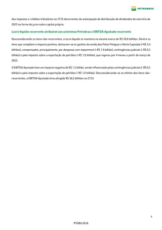 8
PÚBLICA
dos impostos e créditos tributários no 2T23 decorrentes da antecipação da distribuição de dividendos do exercício de
2023 na forma de juros sobre capital próprio.
Lucro líquido recorrente atribuível aos acionistas Petrobras e EBITDA Ajustado recorrente
Desconsiderando os itens não-recorrentes, o lucro líquido se manteria na mesma marca de R$ 28,8 bilhões. Dentre os
itens que compõem o impacto positivo, destacam-se os ganhos da venda dos Polos Potiguar e Norte Capixaba (+R$ 3,4
bilhões), compensados, principalmente, por despesas com impairment (-R$ 1,9 bilhão), contingências judiciais (-R$ 0,5
bilhão) e pelo imposto sobre a exportação de petróleo (-R$ 1,0 bilhão), que vigorou por 4 meses a partir de março de
2023.
O EBITDA Ajustado teve um impacto negativo de R$ 1,5 bilhão, sendo influenciado pelas contingências judiciais (-R$ 0,5
bilhão) e pelo imposto sobre a exportação de petróleo (-R$ 1,0 bilhão). Desconsiderando-se os efeitos dos itens não-
recorrentes, o EBITDA Ajustado teria atingido R$ 58,2 bilhões no 2T23.
 
