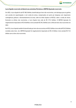 11
PÚBLICA
PÚBLICA
Lucro líquido recorrente atribuível aos acionistas Petrobras e EBITDA Ajustado recorrente
Em 2022, o lucro líquido foi de R$ 188,3 bilhões, beneficiado por itens não-recorrentes, com destaque para os ganhos
com acordos de coparticipação e com venda de ativos, compensados em parte por despesas com impairment,
contingências judiciais e desmantelamento de áreas, além do efeito líquido no IR/CSLL sobre a venda de ativos.
Excluindo os efeitos não recorrentes, o lucro líquido teria sido de R$ 177,4 bilhões. O EBITDA Ajustado foi
negativamente impactado em R$ 4,8 bilhões e teria somado R$ 345,3 bilhões sem o efeito de itens não recorrentes em
2022.
No 4T22, o lucro líquido também foi beneficiado por itens não recorrentes em R$ 0,5 bilhão e teria sido de R$ 42,9 bilhões
excluídos estes itens. Já o EBITDA Ajustado foi negativamente impactado em R$ 2,4 bilhão e teria somado R$ 75,5
bilhões sem os itens não recorrentes.
 
