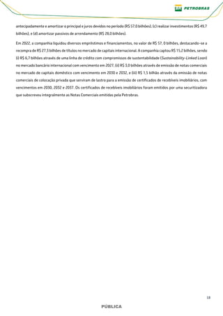 18
PÚBLICA
PÚBLICA
antecipadamente e amortizar o principal e juros devidos no período (R$ 57,0 bilhões), (c) realizar investimentos (R$ 49,7
bilhões), e (d) amortizar passivos de arrendamento (R$ 28,0 bilhões).
Em 2022, a companhia liquidou diversos empréstimos e financiamentos, no valor de R$ 57, 0 bilhões, destacando-se a
recompra de R$ 27,3 bilhões de títulos no mercado de capitais internacional. A companhia captou R$ 15,2 bilhões, sendo
(i) R$ 6,7 bilhões através de uma linha de crédito com compromissos de sustentabilidade (Sustainability-Linked Loan)
no mercado bancário internacional com vencimento em 2027, (ii) R$ 3,0 bilhões através de emissão de notas comerciais
no mercado de capitais doméstico com vencimento em 2030 e 2032, e (iii) R$ 1,5 bilhão através da emissão de notas
comerciais de colocação privada que serviram de lastro para a emissão de certificados de recebíveis imobiliários, com
vencimentos em 2030, 2032 e 2037. Os certificados de recebíveis imobiliários foram emitidos por uma securitizadora
que subscreveu integralmente as Notas Comerciais emitidas pela Petrobras.
 
