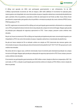 21
PÚBLICA
PÚBLICA
O lifting cost apurado em 2022, sem participação governamental e sem afretamento, foi de US$
5,78/boe, representando incremento de 16% em relação a 2021 (US$ 5,00/boe). O incremento foi explicado pelos
maiores gastos com integridade, tais como intervenções em poços, inspeções submarinas e manutenção de plataformas
após o período crítico da pandemia, associado ao efeito da valorização do real frente ao dólar. Esses efeitos foram
parcialmente compensados pela gestão ativa de portfólio e entrada de produção dos novos sistemas (FPSO Carioca,
FPSO Guanabara e P-71).
No 4T22, registramos incremento de 4% no lifting cost sem participação governamental e afretamento na comparação
com o 3T22, principalmente decorrente do retorno da produção dos campos terrestres de Sergipe-Alagoas após parada
de produção para adequação de segurança operacional no 3T22. Esses campos, possuem custos unitários mais
elevados.
No pré-sal, houve incremento de 13% no lifting cost impactado principalmente pela maior concentração de gastos com
integridade no 4T22, tais como intervenções em poços, inspeções submarinas e manutenções de plataformas.
No pós-sal, houve redução de 5% no indicador unitário em relação ao 3T22, decorrente dos menores gastos com
intervenções em poços e das paradas para descomissionamento das plataformas P-18, P-19 e P-20, que possuem custo
unitário mais elevados.
Nos ativos de terra e águas rasas, conforme mencionado, houve incremento pela retomada da produção nos campos
terrestres de Sergipe-Alagoas após parada para adequação de segurança operacional no 3T22. Esses campos, possuem
custos unitários mais elevados.
O incremento nas participações governamentais em 2022 reflete a maior cotação no Brent em comparação a 2021. Por
outro lado, no 4T22, a redução na participação governamental unitária em relação ao 3T22 reflete a menor cotação do
Brent no período.
 