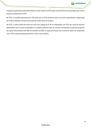 23
PÚBLICA
PÚBLICA
margem na exportação de petróleo devido ao maior volume no 4T22, pelo reconhecimento de exportações que haviam
ficado em andamento no 3T22.
No 4T22, o resultado operacional foi 15% maior que no 3T22 devido ao maior lucro bruto, parcialmente compensado
por maiores despesas com processos judiciais relacionadas ao Comperj.
No 4T22, o custo unitário de refino em reais teve redução de 8,1% na comparação com 3T22 por conta de menores
desembolsos com insumos (catalisadores e produtos químicos) além de maiores contribuições na parcela de pessoal
por ajustes de provisões ocorridas em setembro de 2022. A carga processada ficou levemente abaixo na comparação
com o 3T22, compensando parcialmente o menor custo unitário.
 