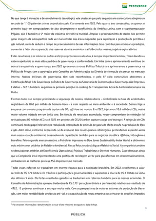 3
PÚBLICA
PÚBLICA
No que tange à inovação e desenvolvimento tecnológico vale destacar que pelo segundo ano consecutivo atingimos o
recorde de 1.100 patentes ativas depositadas pela Cia somente em 2022. Pelo quarto ano consecutivo, ocupamos o
primeiro lugar em computadores de alto desempenho e ecoeficiência da América Latina, com o supercomputador
Pégaso, que é também o 5º maior da indústria petrolífera mundial. Ampliar o processamento de dados nos permite
gerar imagens da subsuperfície cada vez mais nítidas das áreas mapeadas para exploração e produção de petróleo e
gás natural, além de reduzir o tempo de processamento dessas informações. Isso contribui para otimizar a produção,
aumentar o fator de recuperação das reservas atuais e maximizar a eficiência dos nossos projetos exploratórios.
Estes resultados e os inúmeros outros esforços e processos realizados, é sempre importante lembrar, foram levados a
cabo respeitando os mais altos padrões de governança e conformidade. Em linha com o aprimoramento contínuo de
nossa transparência e governança, em 2022 aprovamos a nossa Política Tributária e aprimoramos a governança na
Política de Preços com a aprovação pelo Conselho de Administração da Diretriz de formação de preços no mercado
interno. Nossos esforços de governança têm sido reconhecidos, e pelo 6º ciclo consecutivo obtivemos a
Certificação Nível 1 de Governança do Índice de Governança da Secretaria de Coordenação e Governança das Empresas
Estatais – SEST, também, seguimos na primeira posição no ranking de Transparência Ativa da Controladoria Geral da
União.
Fizemos tudo isso sempre priorizando a segurança de nossos colaboradores – simbolizada na taxa de acidentados
registráveis de 0,68 por milhão de homens-hora – e com respeito ao meio-ambiente e à sociedade. Somos hoje a
empresa com o maior programa de captura de CO2 offshore no mundo. Em 2022, injetamos 10,6 milhões tCO2, nosso
maior volume injetado em um único ano. Em função do resultado acumulado, nosso compromisso de reinjeção foi
revisado para 80 milhões tCO2 até 2025 em projetos de CCUS (carbon capture usage and storage). A reinjeção de CO2
continuará tendo papel relevante na redução da intensidade de emissão de gases de efeito estufa na produção de óleo
e gás. Além disso, conforme depreende-se da evolução dos nossos planos estratégicos, pretendemos expandir ainda
mais nossa atuação ambiental, desenvolvendo capacitação também para os negócios de eólica offshore, hidrogênio e
biorefino. Pelo segundo ano consecutivo, a Petrobras ingressou no Dow Jones Sustainability Index World, e obtivemos
nota máxima nos critérios de Relatório Ambiental, Riscos Relacionados à Água e Relatório Social. A companhia também
se destacou nos critérios de Ecoeficiência Operacional, Práticas Trabalhistas e Direitos Humanos. Cabe destacar ainda
que a Companhia está implementando uma política de reciclagem verde para plataformas em descomissionamento,
alinhada com as melhores práticas ASG disponíveis no mercado
Todos esses esforços se traduziram em enorme riqueza para a sociedade brasileira. Em 2022, recolhemos o valor
recorde de R$ 279 bilhões em tributos e participações governamentais e superamos a marca de R$ 1 trilhão na soma
dos últimos 5 anos. Os fortes resultados gerados se traduziram em retornos também para os nossos acionistas. O
Conselho de Administração aprovou dividendos de R$ 2,751 por ação ordinária e preferencial, relativos ao resultado do
4T22. E podemos continuar a entregar muito mais. Com as perspectivas de maiores volumes de produção de óleo e
gás, com maior rentabilidade devido ao pré-sal, e a capacitação da nossa empresa para encarar os desafios impostos
1 Para maiores informações e detalhes favor acessar o fato relevante divulgado na data de hoje.
 