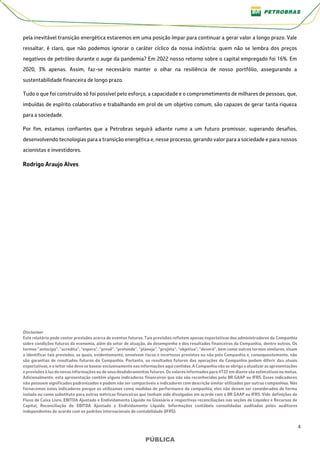 4
PÚBLICA
PÚBLICA
pela inevitável transição energética estaremos em uma posição ímpar para continuar a gerar valor a longo prazo. Vale
ressaltar, é claro, que não podemos ignorar o caráter cíclico da nossa indústria: quem não se lembra dos preços
negativos de petróleo durante o auge da pandemia? Em 2022 nosso retorno sobre o capital empregado foi 16%. Em
2020, 3% apenas. Assim, faz-se necessário manter o olhar na resiliência de nosso portfólio, assegurando a
sustentabilidade financeira de longo prazo.
Tudo o que foi construído só foi possível pelo esforço, a capacidade e o comprometimento de milhares de pessoas, que,
imbuídas de espírito colaborativo e trabalhando em prol de um objetivo comum, são capazes de gerar tanta riqueza
para a sociedade.
Por fim, estamos confiantes que a Petrobras seguirá adiante rumo a um futuro promissor, superando desafios,
desenvolvendo tecnologias para a transição energética e, nesse processo, gerando valor para a sociedade e para nossos
acionistas e investidores.
Rodrigo Araujo Alves
Disclaimer
Este relatório pode conter previsões acerca de eventos futuros. Tais previsões refletem apenas expectativas dos administradores da Companhia
sobre condições futuras da economia, além do setor de atuação, do desempenho e dos resultados financeiros da Companhia, dentre outros. Os
termos “antecipa", "acredita", "espera", "prevê", "pretende", "planeja", "projeta", "objetiva", "deverá", bem como outros termos similares, visam
a identificar tais previsões, as quais, evidentemente, envolvem riscos e incertezas previstos ou não pela Companhia e, consequentemente, não
são garantias de resultados futuros da Companhia. Portanto, os resultados futuros das operações da Companhia podem diferir das atuais
expectativas, e o leitor não deve se basear exclusivamente nas informações aqui contidas.A Companhianão se obriga a atualizar as apresentações
e previsões à luzde novas informações ou de seus desdobramentos futuros. Os valores informados para 4T22 em diante são estimativas ou metas.
Adicionalmente, esta apresentação contém alguns indicadores financeiros que não são reconhecidos pelo BR GAAP ou IFRS. Esses indicadores
não possuem significados padronizados e podem não ser comparáveis a indicadores com descrição similar utilizados por outras companhias. Nós
fornecemos estes indicadores porque os utilizamos como medidas de performance da companhia; eles não devem ser considerados de forma
isolada ou como substituto para outras métricas financeiras que tenham sido divulgadas em acordo com o BR GAAP ou IFRS. Vide definições de
Fluxo de Caixa Livre, EBITDA Ajustado e Endividamento Líquido no Glossário e respectivas reconciliações nas seções de Liquidez e Recursos de
Capital, Reconciliação do EBITDA Ajustado e Endividamento Líquido. Informações contábeis consolidadas auditadas pelos auditores
independentes de acordo com os padrões internacionais de contabilidade (IFRS).
 