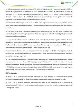 9
PÚBLICA
PÚBLICA
Em 2022, as despesas operacionais aumentaram 139%, refletindo majoritariamente a ausência de ganhos em 2022 com
reversão de impairment (-R$ 23,7 bilhões), do ganho complementar da exclusão do ICMS da base de cálculo do
PIS/COFINS (-R$ 2,6 bilhões), maiores gastos com contingências judiciais (-R$ 3,1 bilhões) e menores ganhos com
alienação e baixa de ativos (-R$ 5,0 bilhões), compensados parcialmente por maiores ganhos com acordos de
coparticipação nos campos de Sépia, Atapu e Búzios (+R$ 18,3 bilhões).
O crescimento de 12% nas despesas com vendas em 2022 é explicado pelo aumento de fretes para exportações, maiores
gastos logísticos com transporte do gás natural e aumento das vendas de petróleo no mercado interno, principalmente
para Acelen.
Em 2022, as despesas gerais e administrativas aumentaram 9% em comparação com 2021, o que é explicado pelo
aumento dos gastos com serviços, principalmente relacionados ao processo de transformação digital, e pela retomada
do nível de atividades pós pandemia.
As despesas exploratórias cresceram em 2022 em razão, principalmente, de maiores gastos com baixa de poços
exploratórios, compensados em parte pela reversão de multa de conteúdo local junto a Agência Nacional do Petróleo,
Gás Natural e Biocombustíveis (ANP) após a celebração de Termo de Ajustamento de Conduta (TAC), relativo a
compromissos de investimentos em Exploração e Produção com conteúdo local.
O crescimento nas despesas com pesquisa e desenvolvimento tecnológico em 2022 é explicado pelo aumento da
obrigação legal de investimento em pesquisa desenvolvimento e inovação (PD&I), principalmente devido ao aumento
das receitas dos campos do pré-sal.
No 4T22, as despesas operacionais cresceram 47% em relação ao 3T22, impactadas principalmente por maiores
despesas com impairment (-R$ 3,3 bilhões) e despesas exploratórias devido principalmente à baixa de 8 poços
exploratórios na área de Sergipe-Alagoas (SEAL) (-R$ 2,9 bilhões), além de maiores gastos com contingências judiciais
(-R$ 1,5 bilhão) e menores ganhos com alienação e baixa de ativos (-R$ 1,5 bilhão) , compensadas em parte pelo ganho
com acordos de coparticipação nos campos de Sépia, Atapu e Búzios (+R$ 7,5 bilhões).
EBITDA Ajustado
Em 2022, o EBITDA Ajustado cresceu 45% em comparação com 2021, atingindo R$ 340,5 bilhões e influenciado
principalmente pela valorização de 43% do Brent médio do ano e por maiores preços de derivados em 2022.
No 4T22, o EBITDA Ajustado atingiu R$ 73,1 bilhões, uma queda de 20% em relação ao 3T22, em virtude da
desvalorização de 12% do Brent e menores margens de derivados no período, além de maiores despesas exploratórias
e contingências judiciais.
 