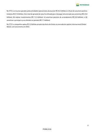 12
PÚBLICA
No 3T23, os recursos gerados pelas atividades operacionais alcançaram R$ 56,5 bilhões e o fluxo de caixa livre positivo
totalizou R$ 41,0 bilhões. Este nível de geração de caixa foi utilizado para: (a) pagar remuneração aos acionistas(R$ 23,8
bilhões), (b) realizar investimentos (R$ 15,5 bilhões), (c) amortizar passivos de arrendamento (R$ 8,0 bilhões), e (d)
amortizar o principal e juros devidos no período (R$ 7,7 bilhões).
No 3T23, a companhia captou R$ 5,9 bilhões através da oferta de títulos no mercado de capitais internacional (Global
Notes), com vencimento em 2033.
 