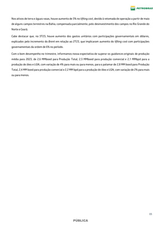 15
PÚBLICA
Nos ativos de terra e águas rasas, houve aumento de 3% no lifting cost, devido à retomada de operação a partir de maio
de alguns campos terrestres na Bahia, compensada parcialmente, pelo desinvestimento dos campos no Rio Grande do
Norte e Ceará.
Cabe destacar que, no 3T23, houve aumento dos gastos unitários com participações governamentais em dólares,
explicados pelo incremento do Brent em relação ao 2T23, que implicaram aumento do lifting cost com participações
governamentais da ordem de 6% no período.
Com o bom desempenho no trimestre, informamos nossa expectativa de superar os guidances originais de produção
média para 2023, de 2,6 MMboed para Produção Total, 2,3 MMboed para produção comercial e 2,1 MMbpd para a
produção de óleo e LGN, com variação de 4% para mais ou para menos, para o patamar de 2,8 MM boed para Produção
Total, 2,4 MM boed para produção comercial e 2,2 MM bpd para a produção de óleo e LGN, com variação de 2% para mais
ou para menos.
 