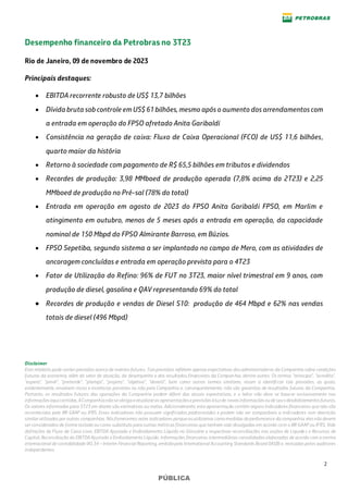 2
PÚBLICA
Desempenho financeiro da Petrobras no 3T23
Rio de Janeiro, 09 de novembro de 2023
Principais destaques:
• EBITDA recorrente robusto de US$ 13,7 bilhões
• Dívida bruta sobcontrole em US$ 61 bilhões, mesmo após o aumento dos arrendamentos com
a entrada em operação do FPSO afretado Anita Garibaldi
• Consistência na geração de caixa: Fluxo de Caixa Operacional (FCO) de US$ 11,6 bilhões,
quarto maior da história
• Retorno à sociedade com pagamento de R$ 65,5 bilhões em tributos e dividendos
• Recordes de produção: 3,98 MMboed de produção operada (7,8% acima do 2T23) e 2,25
MMboed de produção no Pré-sal (78% do total)
• Entrada em operação em agosto de 2023 do FPSO Anita Garibaldi FPSO, em Marlim e
atingimento em outubro, menos de 5 meses após a entrada em operação, da capacidade
nominal de 150 Mbpd do FPSO Almirante Barroso, em Búzios.
• FPSO Sepetiba, segundo sistema a ser implantado no campo de Mero, com as atividades de
ancoragem concluídas e entrada em operação prevista para o 4T23
• Fator de Utilização do Refino: 96% de FUT no 3T23, maior nível trimestral em 9 anos, com
produção de diesel, gasolina e QAV representando 69% do total
• Recordes de produção e vendas de Diesel S10: produção de 464 Mbpd e 62% nas vendas
totais de diesel (496 Mbpd)
Disclaimer
Este relatório pode conter previsões acerca de eventos futuros. Taisprevisões refletem apenasexpectativas dosadministradores da Companhia sobre condições
futuras da economia, além do setor de atuação, do desempenho e dos resultados financeiros da Companhia, dentre outros. Os termos “antecipa", "acredita",
"espera", "prevê", "pretende", "planeja", "projeta", "objetiva", "deverá", bem como outros termos similares, visam a identificar tais previsões, as quais,
evidentemente, envolvem riscos e incertezas previstos ou não pela Companhia e, consequentemente, não são garantias de resultados futuros da Companhia.
Portanto, os resultados futuros das operações da Companhia podem diferir das atuais expectativas, e o leitor não deve se basear exclusivamente nas
informaçõesaquicontidas.ACompanhianão seobrigaaatualizaras apresentaçõeseprevisõesàluzde novasinformaçõesoudeseusdesdobramentosfuturos.
Os valores informados para 3T23 em diante são estimativas ou metas. Adicionalmente, esta apresentação contém alguns indicadores financeiros que não são
reconhecidos pelo BR GAAP ou IFRS. Esses indicadores não possuem significados padronizados e podem não ser comparáveis a indicadores com descrição
similar utilizados por outras companhias. Nósfornecemos estes indicadores porqueosutilizamos como medidas deperformance da companhia; elesnão devem
ser considerados de forma isolada ou como substituto para outras métricas financeiras que tenham sido divulgadas em acordo com o BR GAAP ou IFRS. Vide
definições de Fluxo de Caixa Livre, EBITDA Ajustado e Endividamento Líquido no Glossário e respectivas reconciliações nas seções de Liquidez e Recursos de
Capital, Reconciliação do EBITDA Ajustado e Endividamento Líquido. Informações financeiras intermediárias consolidadas elaboradas de acordo com a norma
internacional de contabilidade IAS 34 – Interim Financial Reporting, emitida pelo International Accounting Standards Board (IASB) e, revisadas pelos auditores
independentes.
 