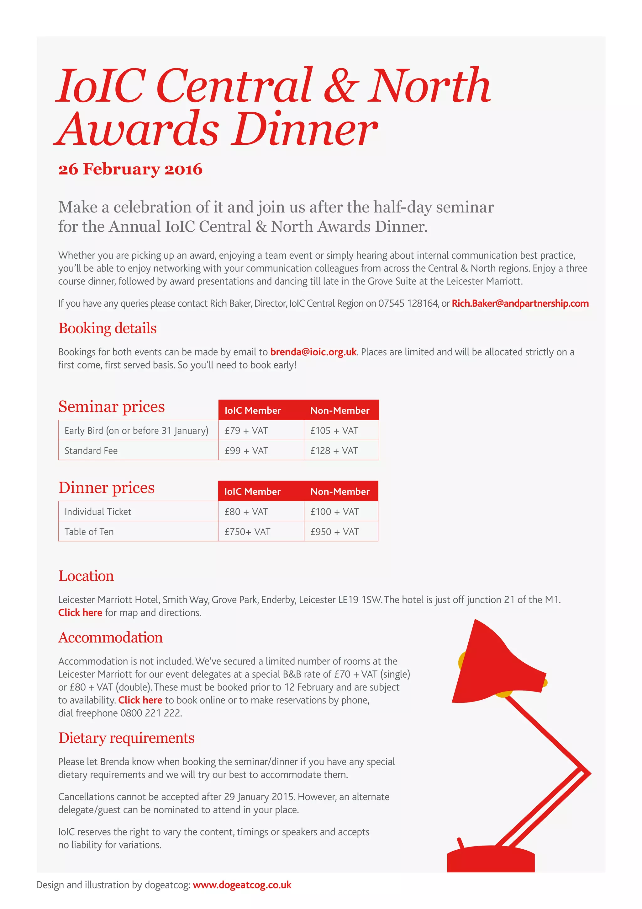 Make a celebration of it and join us after the half-day seminar
for the Annual IoIC Central & North Awards Dinner.
IoIC Central & North
Awards Dinner
26 February 2016
Whether you are picking up an award, enjoying a team event or simply hearing about internal communication best practice,
you’ll be able to enjoy networking with your communication colleagues from across the Central & North regions. Enjoy a three
course dinner, followed by award presentations and dancing till late in the Grove Suite at the Leicester Marriott.
If you have any queries please contact Rich Baker,Director,IoICCentral Region on 07545 128164,or Rich.Baker@andpartnership.com
Booking details
Bookings for both events can be made by email to brenda@ioic.org.uk. Places are limited and will be allocated strictly on a
first come, first served basis. So you’ll need to book early!
Location
Leicester Marriott Hotel, SmithWay, Grove Park, Enderby, Leicester LE19 1SW.The hotel is just off junction 21 of the M1.
Click here for map and directions.
Accommodation
Accommodation is not included.We’ve secured a limited number of rooms at the
Leicester Marriott for our event delegates at a special B&B rate of £70 +VAT (single)
or £80 +VAT (double).These must be booked prior to 12 February and are subject
to availability. Click here to book online or to make reservations by phone,
dial freephone 0800 221 222.
Dietary requirements
Please let Brenda know when booking the seminar/dinner if you have any special
dietary requirements and we will try our best to accommodate them.
Cancellations cannot be accepted after 29 January 2015. However, an alternate
delegate/guest can be nominated to attend in your place.
IoIC reserves the right to vary the content, timings or speakers and accepts
no liability for variations.
IoIC Member Non-Member
Early Bird (on or before 31 January) £79 + VAT £105 + VAT
Standard Fee £99 + VAT £128 + VAT
Seminar prices
IoIC Member Non-Member
Individual Ticket £80 + VAT £100 + VAT
Table of Ten £750+ VAT £950 + VAT
Dinner prices
Design and illustration by dogeatcog: www.dogeatcog.co.uk
 
