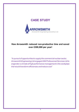 1
CASE STUDY
How Arrowsmith reduced non-productive time and saved
over £300,000 per year!
“In pursuit of opportunitiesto supply the commercial nuclear sector,
Arrowsmith Engineering Ltd engaged AIM Professional Services Ltd to
engender a climate of high performance management in the workplace
that would transform efficiencies and reduce cost”
 