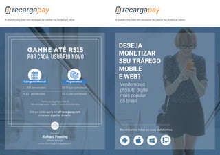 Vendemos o
produto digital
mais popular
do brasil
DESEJA
MONETIZAR
SEU TRÁFEGO
MOBILE
E WEB?
A plataforma líder em recargas de celular na América LatinaA plataforma líder em recargas de celular na América Latina
Monetizamos todas as suas plataformas
Richard Fenning
Affiliate Manager
richard.fenning@recargapay.com
Contato:
Termos de pagamento: Net 30.
Meio de pagamento: Paypal e Transferência bancária.
1 - 300 conversões
+ 301 conversões
R$12 por conversão
R$15 por conversão
GANHE ATÉ R$15
por cada USUÁRIO NOVO
Categoría Mensal Pagamentos
Crie sua conta agora em aff.recargapay.com
e comece a ganhar dinheiro!
 