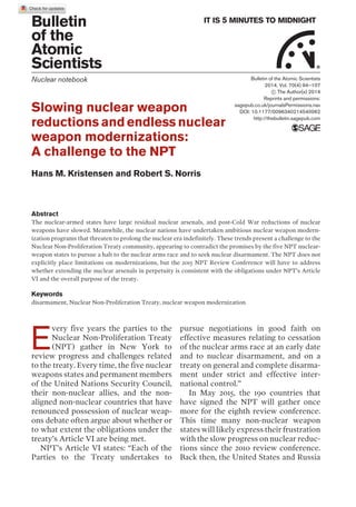Bulletin
of the
Atomic
Scientists
IT IS 5 MINUTES TO MIDNIGHT
®
Nuclear notebook
Slowing nuclear weapon
reductions and endless nuclear
weapon modernizations:
A challenge to the NPT
Hans M. Kristensen and Robert S. Norris
Abstract
The nuclear-armed states have large residual nuclear arsenals, and post-Cold War reductions of nuclear
weapons have slowed. Meanwhile, the nuclear nations have undertaken ambitious nuclear weapon modern-
ization programs that threaten to prolong the nuclear era indefinitely. These trends present a challenge to the
Nuclear Non-Proliferation Treaty community, appearing to contradict the promises by the five NPT nuclear-
weapon states to pursue a halt to the nuclear arms race and to seek nuclear disarmament. The NPT does not
explicitly place limitations on modernizations, but the 2015 NPT Review Conference will have to address
whether extending the nuclear arsenals in perpetuity is consistent with the obligations under NPTÕs Article
VI and the overall purpose of the treaty.
Keywords
disarmament, Nuclear Non-Proliferation Treaty, nuclear weapon modernization
E
very five years the parties to the
Nuclear Non-Proliferation Treaty
(NPT) gather in New York to
review progress and challenges related
to the treaty. Every time, the five nuclear
weapons states and permanent members
of the United Nations Security Council,
their non-nuclear allies, and the non-
aligned non-nuclear countries that have
renounced possession of nuclear weap-
ons debate often argue about whether or
to what extent the obligations under the
treatyÕs Article VI are being met.
NPTÕs Article VI states: ÒEach of the
Parties to the Treaty undertakes to
pursue negotiations in good faith on
effective measures relating to cessation
of the nuclear arms race at an early date
and to nuclear disarmament, and on a
treaty on general and complete disarma-
ment under strict and effective inter-
national control.Ó
In May 2015, the 190 countries that
have signed the NPT will gather once
more for the eighth review conference.
This time many non-nuclear weapon
states will likely express their frustration
with the slow progress on nuclear reduc-
tions since the 2010 review conference.
Back then, the United States and Russia
Bulletin of the Atomic Scientists
2014, Vol. 70(4) 94–107
! The Author(s) 2014
Reprints and permissions:
sagepub.co.uk/journalsPermissions.nav
DOI: 10.1177/0096340214540062
http://thebulletin.sagepub.com
 