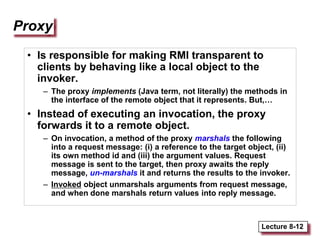 Lecture 8-12
Proxy
• Is responsible for making RMI transparent to
clients by behaving like a local object to the
invoker.
– The proxy implements (Java term, not literally) the methods in
the interface of the remote object that it represents. But,…
• Instead of executing an invocation, the proxy
forwards it to a remote object.
– On invocation, a method of the proxy marshals the following
into a request message: (i) a reference to the target object, (ii)
its own method id and (iii) the argument values. Request
message is sent to the target, then proxy awaits the reply
message, un-marshals it and returns the results to the invoker.
– Invoked object unmarshals arguments from request message,
and when done marshals return values into reply message.
 