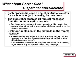 Lecture 8-16
What about Server Side?
Dispatcher and Skeleton
• Each process has one dispatcher. And a skeleton
for each local object (actually, for the class).
• The dispatcher receives all request messages
from the communication module.
– For the request message, it uses the method id to select the
appropriate method in the appropriate skeleton, passing on the
request message.
• Skeleton “implements” the methods in the remote
interface.
– A skeleton method un-marshals the arguments in the request
message and invokes the corresponding method in the local
object (the actual object).
– It waits for the invocation to complete and marshals the result,
together with any exceptions, into a reply message.
 