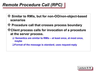 Lecture 8-19
Remote Procedure Call (RPC)
 Similar to RMIs, but for non-OO/non-object-based
scenarios
 Procedure call that crosses process boundary
Client process calls for invocation of a procedure
at the server process.
 Semantics are similar to RMIs – at least once, at most once,
maybe
Format of the message is standard, uses request-reply
 