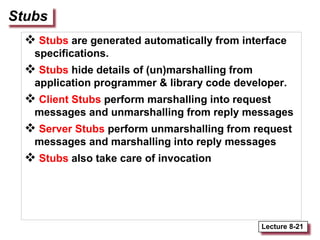 Lecture 8-21
Stubs
 Stubs are generated automatically from interface
specifications.
 Stubs hide details of (un)marshalling from
application programmer & library code developer.
 Client Stubs perform marshalling into request
messages and unmarshalling from reply messages
 Server Stubs perform unmarshalling from request
messages and marshalling into reply messages
 Stubs also take care of invocation
 