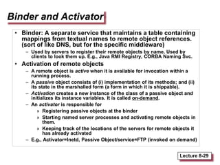 Lecture 8-29
Binder and Activator
• Binder: A separate service that maintains a table containing
mappings from textual names to remote object references.
(sort of like DNS, but for the specific middleware)
– Used by servers to register their remote objects by name. Used by
clients to look them up. E.g., Java RMI Registry, CORBA Naming Svc.
• Activation of remote objects
– A remote object is active when it is available for invocation within a
running process.
– A passive object consists of (i) implementation of its methods; and (ii)
its state in the marshalled form (a form in which it is shippable).
– Activation creates a new instance of the class of a passive object and
initializes its instance variables. It is called on-demand.
– An activator is responsible for
» Registering passive objects at the binder
» Starting named server processes and activating remote objects in
them.
» Keeping track of the locations of the servers for remote objects it
has already activated
– E.g., Activator=Inetd, Passive Object/service=FTP (invoked on demand)
 