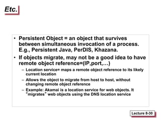 Lecture 8-30
Etc.
• Persistent Object = an object that survives
between simultaneous invocation of a process.
E.g., Persistent Java, PerDIS, Khazana.
• If objects migrate, may not be a good idea to have
remote object reference=(IP,port,…)
– Location service= maps a remote object reference to its likely
current location
– Allows the object to migrate from host to host, without
changing remote object reference
– Example: Akamai is a location service for web objects. It
“migrates” web objects using the DNS location service
 