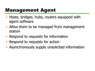 Management Agent
• Hosts, bridges, hubs, routers equipped with
agent software
• Allow them to be managed from management
station
• Respond to requests for information
• Respond to requests for action
• Asynchronously supply unsolicited information
 