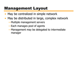 Management Layout
• May be centralized in simple network
• May be distributed in large, complex network
—Multiple management servers
—Each manages pool of agents
—Management may be delegated to intermediate
manager
 