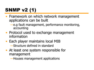 SNMP v2 (1)
• Framework on which network management
applications can be built
—e.g fault management, performance monitoring,
accounting
• Protocol used to exchange management
information
• Each player maintains local MIB
—Structure defined in standard
• At least one system responsible for
management
—Houses management applications
 