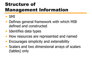 Structure of
Management Information
• SMI
• Defines general framework with which MIB
defined and constructed
• Identifies data types
• How resources are represented and named
• Encourages simplicity and extensibility
• Scalars and two dimensional arrays of scalars
(tables) only
 