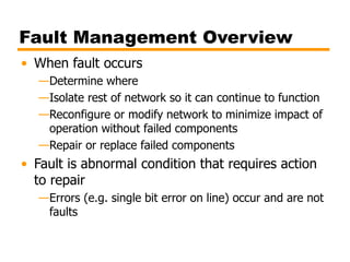 Fault Management Overview
• When fault occurs
—Determine where
—Isolate rest of network so it can continue to function
—Reconfigure or modify network to minimize impact of
operation without failed components
—Repair or replace failed components
• Fault is abnormal condition that requires action
to repair
—Errors (e.g. single bit error on line) occur and are not
faults
 