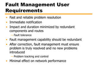 Fault Management User
Requirements
• Fast and reliable problem resolution
• Immediate notification
• Impact and duration minimized by redundant
components and routes
— Fault tolerance
• Fault management capability should be redundant
• After correction, fault management must ensure
problem is truly resolved and no new problems
introduced
— Problem tracking and control
• Minimal effect on network performance
 